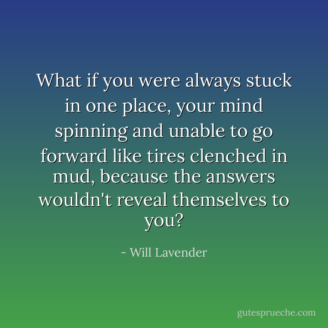 What if you were always stuck in one place, your mind spinning and unable to go forward like tires clenched in mud, because the answers wouldn't reveal themselves to you? - Will Lavender