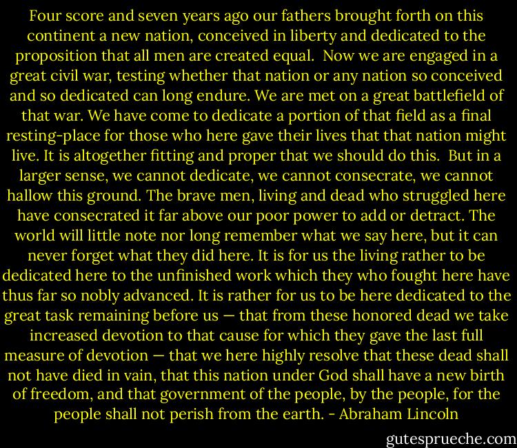Four score and seven years ago our fathers brought forth on this continent a new nation, conceived in liberty and dedicated to the proposition that all men are created equal.<br /><br />Now we are engaged in a great civil war, testing whether that nation or any nation so conceived and so dedicated can long endure. We are met on a great battlefield of that war. We have come to dedicate a portion of that field as a final resting-place for those who here gave their lives that that nation might live. It is altogether fitting and proper that we should do this.<br /><br />But in a larger sense, we cannot dedicate, we cannot consecrate, we cannot hallow this ground. The brave men, living and dead who struggled here have consecrated it far above our poor power to add or detract. The world will little note nor long remember what we say here, but it can never forget what they did here. It is for us the living rather to be dedicated here to the unfinished work which they who fought here have thus far so nobly advanced. It is rather for us to be here dedicated to the great task remaining before us — that from these honored dead we take increased devotion to that cause for which they gave the last full measure of devotion — that we here highly resolve that these dead shall not have died in vain, that this nation under God shall have a new birth of freedom, and that government of the people, by the people, for the people shall not perish from the earth. - Abraham Lincoln