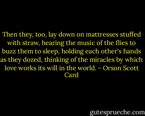 Then they, too, lay down on mattresses stuffed with straw, hearing the music of the flies to buzz them to sleep, holding each other's hands as they dozed, thinking of the miracles by which love works its will in the world. - Orson Scott Card
