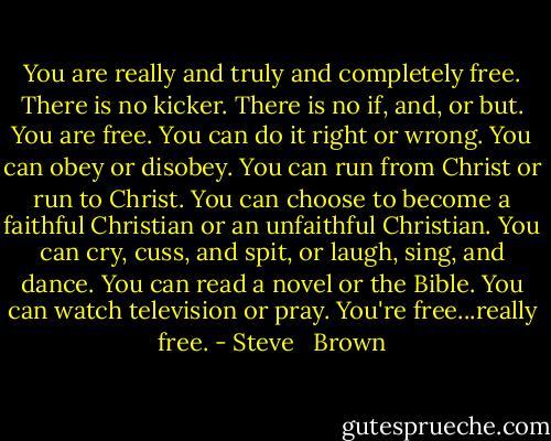 You are really and truly and completely free. There is no kicker. There is no if, and, or but. You are free. You can do it right or wrong. You can obey or disobey. You can run from Christ or run to Christ. You can choose to become a faithful Christian or an unfaithful Christian. You can cry, cuss, and spit, or laugh, sing, and dance. You can read a novel or the Bible. You can watch television or pray. You're free...really free. - Steve   Brown