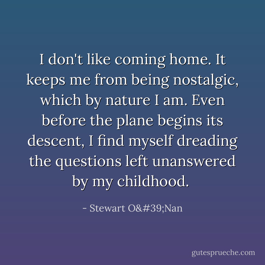 I don't like coming home. It keeps me from being nostalgic, which by nature I am. Even before the plane begins its descent, I find myself dreading the questions left unanswered by my childhood.  - Stewart O'Nan