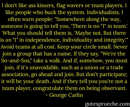 I don't like ass kissers, flag wavers or team players. I like people who buck the system. Individualists. I often warn people: "Somewhere along the way, someone is going to tell you, 'There is no "I" in team.' What you should tell them is, 'Maybe not. But there is an "I" in independence, individuality and integrity.'" Avoid teams at all cost. Keep your circle small. Never join a group that has a name. If they say, "We're the So-and-Sos," take a walk. And if, somehow, you must join, if it's unavoidable, such as a union or a trade association, go ahead and join. But don't participate; it will be your death. And if they tell you you're not a team player, congratulate them on being observant. - George Carlin