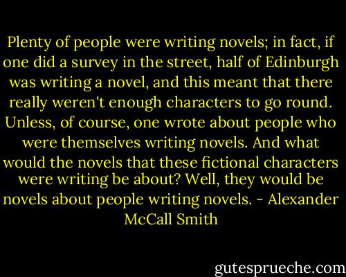 Plenty of people were writing novels; in fact, if one did a survey in the street, half of Edinburgh was writing a novel, and this meant that there really weren't enough characters to go round. Unless, of course, one wrote about people who were themselves writing novels. And what would the novels that these fictional characters were writing be about? Well, they would be novels about people writing novels. - Alexander McCall Smith