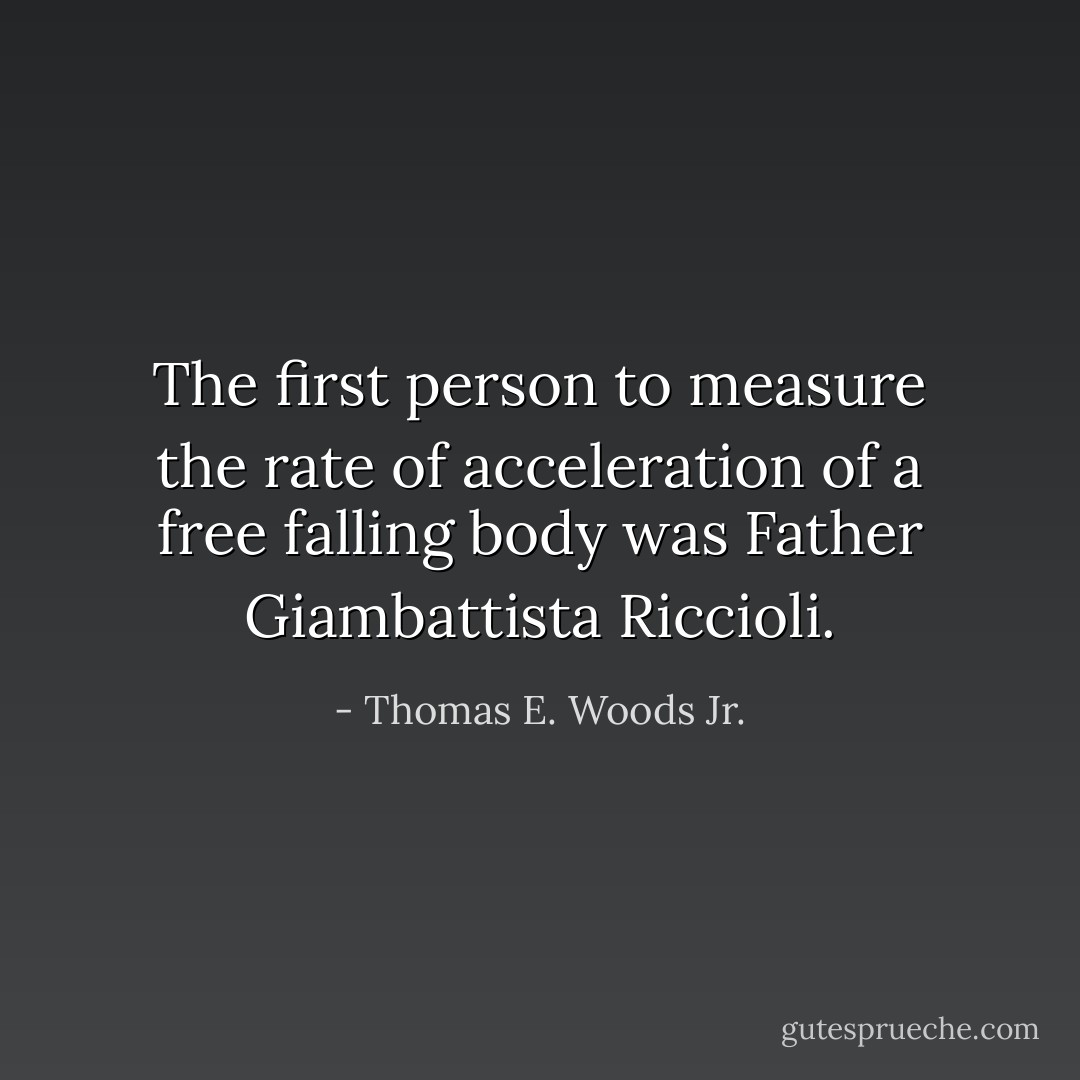 The first person to measure the rate of acceleration of a free falling body was Father Giambattista Riccioli. - Thomas E. Woods Jr.