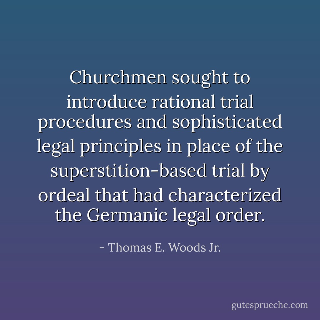 Churchmen sought to introduce rational trial procedures and sophisticated legal principles in place of the superstition-based trial by ordeal that had characterized the Germanic legal order. - Thomas E. Woods Jr.