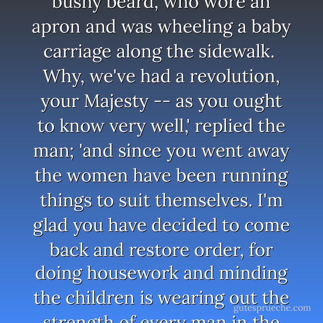 As they passed the rows of houses they saw through the open doors that men were sweeping and dusting and washing dishes, while the women sat around in groups, gossiping and laughing.<br /><br />What has happened?' the Scarecrow asked a sad-looking man with a bushy beard, who wore an apron and was wheeling a baby carriage along the sidewalk.<br /><br />Why, we've had a revolution, your Majesty -- as you ought to know very well,' replied the man; 'and since you went away the women have been running things to suit themselves. I'm glad you have decided to come back and restore order, for doing housework and minding the children is wearing out the strength of every man in the Emerald City.'<br /><br />Hm!' said the Scarecrow, thoughtfully. 'If it is such hard work as you say, how did the women manage it so easily?'<br /><br />I really do not know,' replied the man, with a deep sigh. 'Perhaps the women are made of cast-iron. - L. Frank Baum