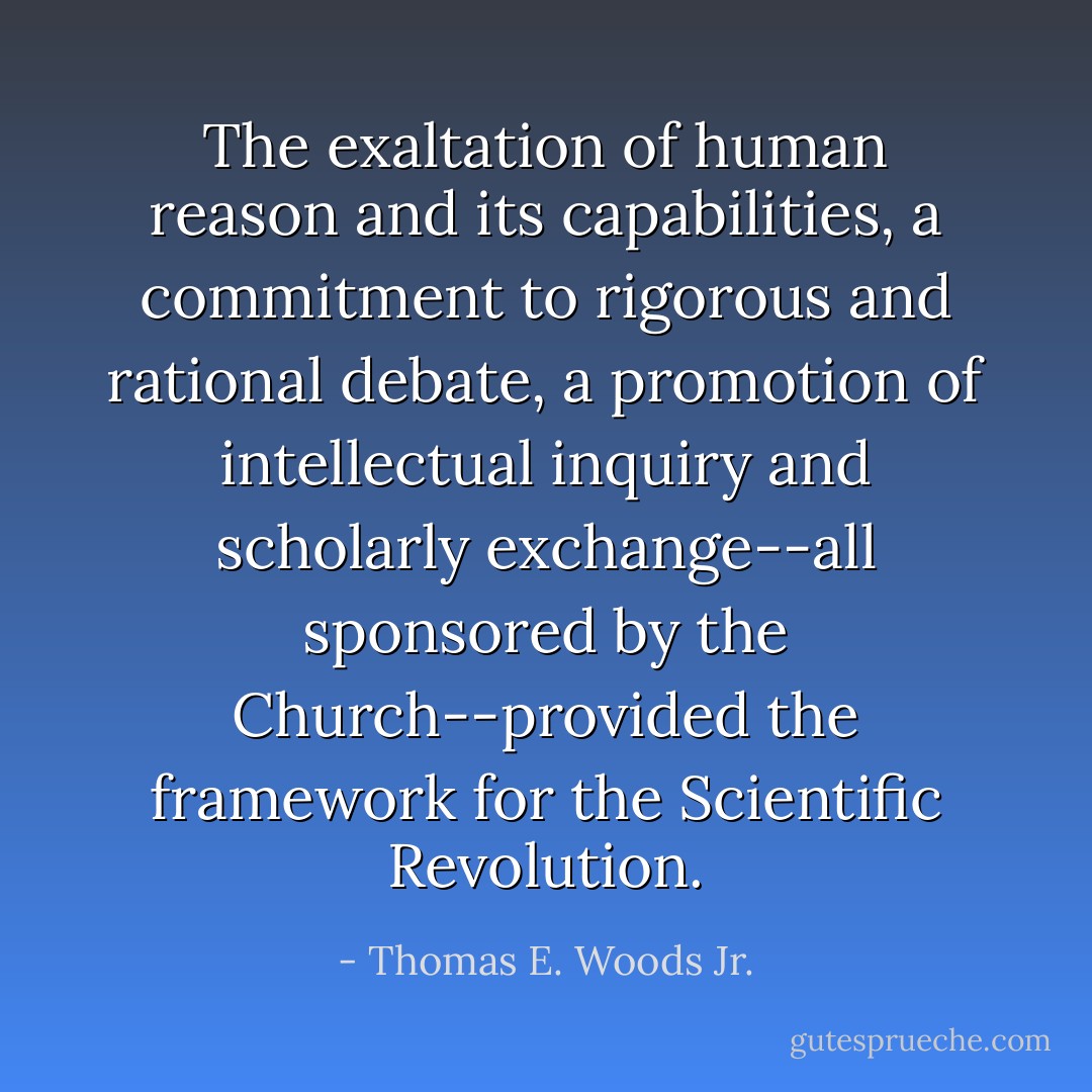 The exaltation of human reason and its capabilities, a commitment to rigorous and rational debate, a promotion of intellectual inquiry and scholarly exchange--all sponsored by the Church--provided the framework for the Scientific Revolution. - Thomas E. Woods Jr.