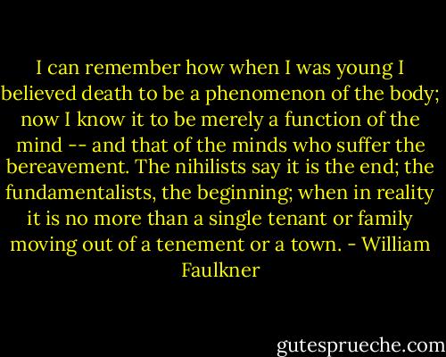 I can remember how when I was young I believed death to be a phenomenon of the body; now I know it to be merely a function of the mind -- and that of the minds who suffer the bereavement. The nihilists say it is the end; the fundamentalists, the beginning; when in reality it is no more than a single tenant or family moving out of a tenement or a town. - William Faulkner