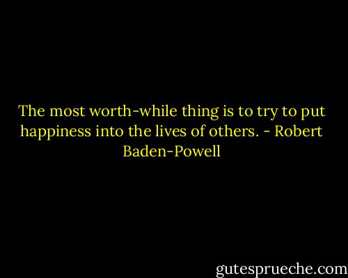 The most worth-while thing is to try to put happiness into the lives of others. - Robert Baden-Powell
