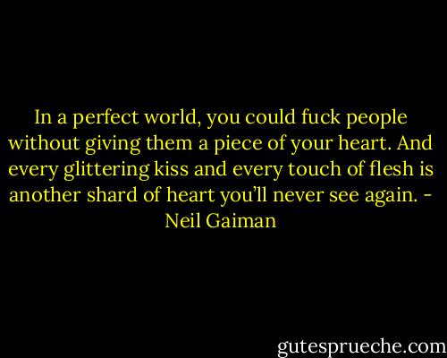 In a perfect world, you could fuck people without giving them a piece of your heart. And every glittering kiss and every touch of flesh is another shard of heart you’ll never see again. - Neil Gaiman