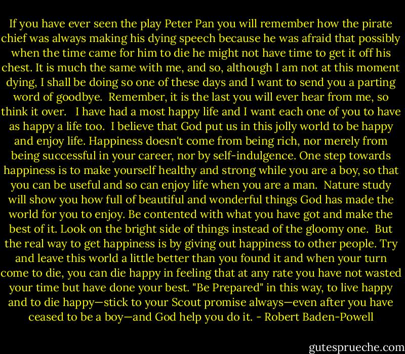 If you have ever seen the play Peter Pan you will remember how the pirate chief was always making his dying speech because he was afraid that possibly when the time came for him to die he might not have time to get it off his chest. It is much the same with me, and so, although I am not at this moment dying, I shall be doing so one of these days and I want to send you a parting word of goodbye.<br /><br />Remember, it is the last you will ever hear from me, so think it over. <br /><br />I have had a most happy life and I want each one of you to have as happy a life too.<br /><br />I believe that God put us in this jolly world to be happy and enjoy life. Happiness doesn't come from being rich, nor merely from being successful in your career, nor by self-indulgence. One step towards happiness is to make yourself healthy and strong while you are a boy, so that you can be useful and so can enjoy life when you are a man.<br /><br />Nature study will show you how full of beautiful and wonderful things God has made the world for you to enjoy. Be contented with what you have got and make the best of it. Look on the bright side of things instead of the gloomy one.<br /><br />But the real way to get happiness is by giving out happiness to other people. Try and leave this world a little better than you found it and when your turn come to die, you can die happy in feeling that at any rate you have not wasted your time but have done your best. "Be Prepared" in this way, to live happy and to die happy—stick to your Scout promise always—even after you have ceased to be a boy—and God help you do it. - Robert Baden-Powell