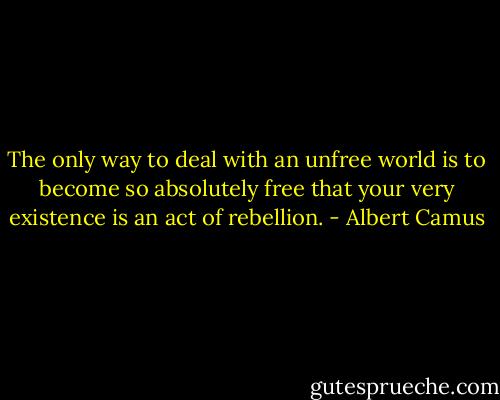 The only way to deal with an unfree world is to become so absolutely free that your very existence is an act of rebellion. - Albert Camus