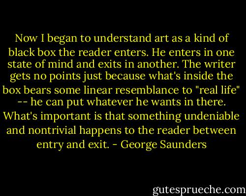Now I began to understand art as a kind of black box the reader enters. He enters in one state of mind and exits in another. The writer gets no points just because what's inside the box bears some linear resemblance to "real life" -- he can put whatever he wants in there. What's important is that something undeniable and nontrivial happens to the reader between entry and exit. - George Saunders