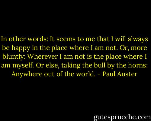 In other words: It seems to me that I will always be happy in the place where I am not. Or, more bluntly: Wherever I am not is the place where I am myself. Or else, taking the bull by the horns: Anywhere out of the world. - Paul Auster