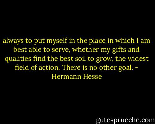 always to put myself in the place in which I am best able to serve, whether my gifts and qualities find the best soil to grow, the widest field of action. There is no other goal. - Hermann Hesse