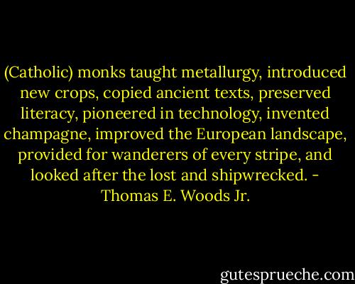 (Catholic) monks taught metallurgy, introduced new crops, copied ancient texts, preserved literacy, pioneered in technology, invented champagne, improved the European landscape, provided for wanderers of every stripe, and looked after the lost and shipwrecked. - Thomas E. Woods Jr.