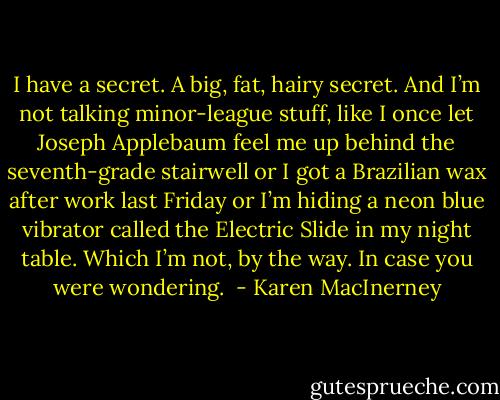 I have a secret. A big, fat, hairy secret. And I’m not talking minor-league stuff, like I once let Joseph Applebaum feel me up behind the seventh-grade stairwell or I got a Brazilian wax after work last Friday or I’m hiding a neon blue vibrator called the Electric Slide in my night table. Which I’m not, by the way. In case you were wondering.  - Karen MacInerney