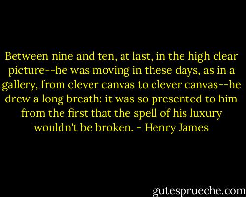 Between nine and ten, at last, in the high clear picture--he was moving in these days, as in a gallery, from clever canvas to clever canvas--he drew a long breath: it was so presented to him from the first that the spell of his luxury wouldn't be broken. - Henry James