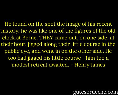 He found on the spot the image of his recent history; he was like one of the figures of the old clock at Berne. THEY came out, on one side, at their hour, jigged along their little course in the public eye, and went in on the other side. He too had jigged his little course--him too a modest retreat awaited. - Henry James