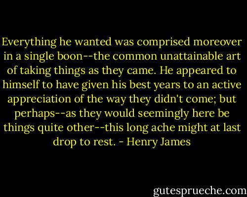 Everything he wanted was comprised moreover in a single boon--the common unattainable art of taking things as they came. He appeared to himself to have given his best years to an active appreciation of the way they didn't come; but perhaps--as they would seemingly here be things quite other--this long ache might at last drop to rest. - Henry James