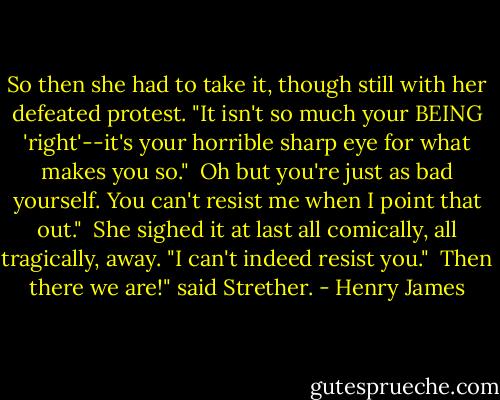 So then she had to take it, though still with her defeated protest. "It isn't so much your BEING 'right'--it's your horrible sharp eye for what makes you so."<br /><br />Oh but you're just as bad yourself. You can't resist me when I point that out."<br /><br />She sighed it at last all comically, all tragically, away. "I can't indeed resist you."<br /><br />Then there we are!" said Strether. - Henry James