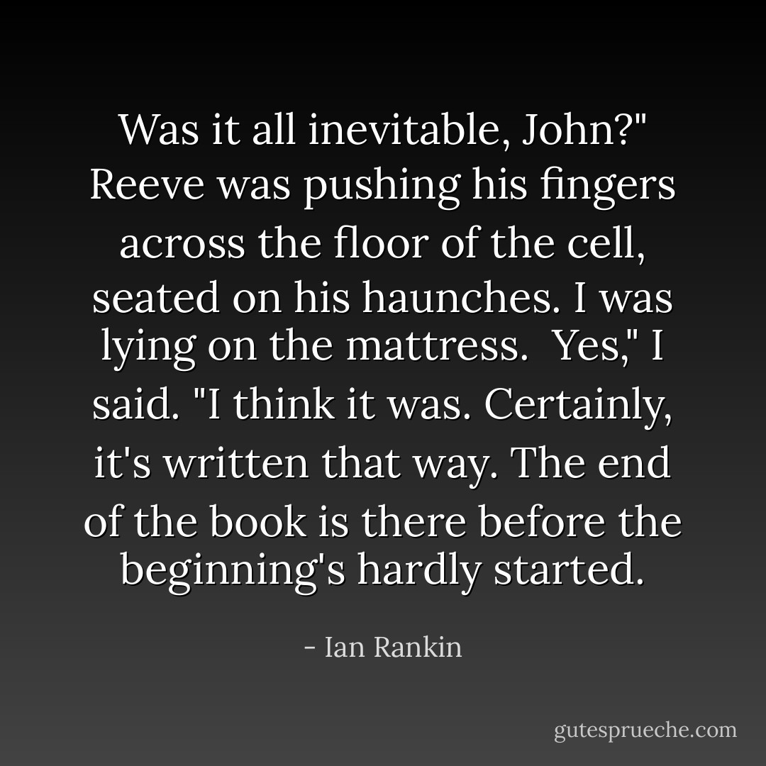 Was it all inevitable, John?" Reeve was pushing his fingers across the floor of the cell, seated on his haunches. I was lying on the mattress.<br /><br />Yes," I said. "I think it was. Certainly, it's written that way. The end of the book is there before the beginning's hardly started. - Ian Rankin