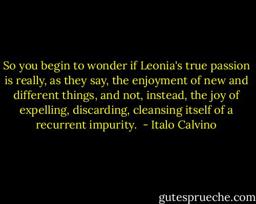 So you begin to wonder if Leonia's true passion is really, as they say, the enjoyment of new and different things, and not, instead, the joy of expelling, discarding, cleansing itself of a recurrent impurity.  - Italo Calvino