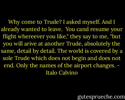 Why come to Trude? I asked myself. And I already wanted to leave.<br /><br />You cand resume your flight whereever you like," they say to me, "but you will arive at another Trude, absolutely the same, detail by detail. The world is covered by a sole Trude which does not begin and does not end. Only the names of the airport changes. - Italo Calvino