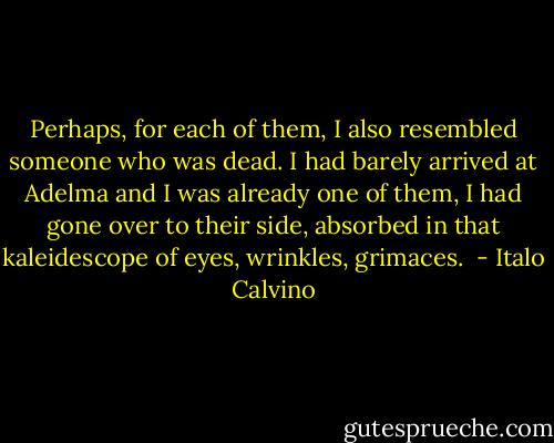 Perhaps, for each of them, I also resembled someone who was dead. I had barely arrived at Adelma and I was already one of them, I had gone over to their side, absorbed in that kaleidescope of eyes, wrinkles, grimaces.  - Italo Calvino