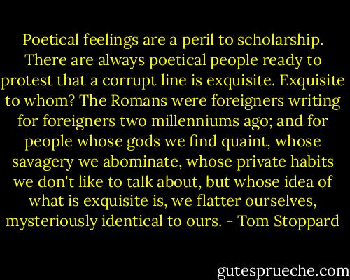 Poetical feelings are a peril to scholarship. There are always poetical people ready to protest that a corrupt line is exquisite. Exquisite to whom? The Romans were foreigners writing for foreigners two millenniums ago; and for people whose gods we find quaint, whose savagery we abominate, whose private habits we don't like to talk about, but whose idea of what is exquisite is, we flatter ourselves, mysteriously identical to ours. - Tom Stoppard
