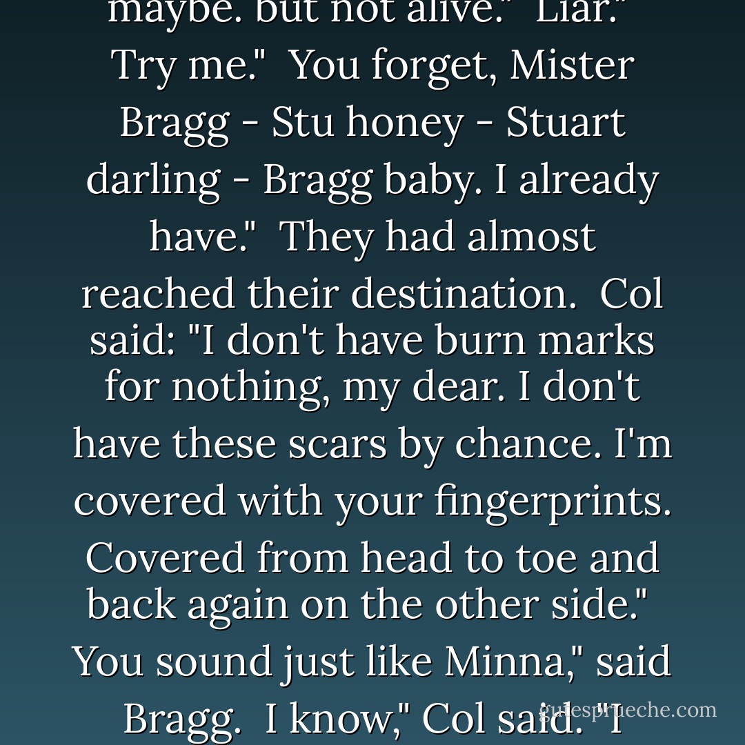 Me?" said Bragg. "I'm not alive. Revived, from time to time - maybe. but not alive."<br /><br />Liar."<br /><br />Try me."<br /><br />You forget, Mister Bragg - Stu honey - Stuart darling - Bragg baby. I already have."<br /><br />They had almost reached their destination.<br /><br />Col said: "I don't have burn marks for nothing, my dear. I don't have these scars by chance. I'm covered with your fingerprints. Covered from head to toe and back again on the other side."<br /><br />You sound just like Minna," said Bragg.<br /><br />I know," Col said. "I know I do. I've been practising. - Timothy Findley