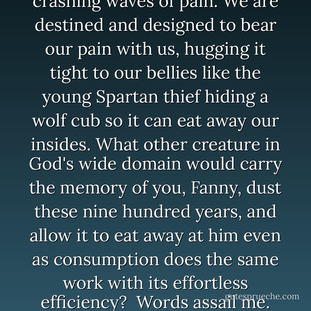 We are created for precisely this sort of suffering. In the end, it is all we are, these limpid tide pools of self-consciousness between crashing waves of pain. We are destined and designed to bear our pain with us, hugging it tight to our bellies like the young Spartan thief hiding a wolf cub so it can eat away our insides. What other creature in God's wide domain would carry the memory of you, Fanny, dust these nine hundred years, and allow it to eat away at him even as consumption does the same work with its effortless efficiency?<br /><br />Words assail me. The thought of books makes me ache. Poetry echoes in my mind, and if I had the ability to banish it, I would do so at once. - Dan Simmons