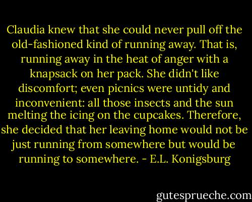 Claudia knew that she could never pull off the old-fashioned kind of running away. That is, running away in the heat of anger with a knapsack on her pack. She didn't like discomfort; even picnics were untidy and inconvenient: all those insects and the sun melting the icing on the cupcakes. Therefore, she decided that her leaving home would not be just running from somewhere but would be running to somewhere. - E.L. Konigsburg