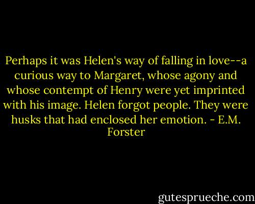 Perhaps it was Helen's way of falling in love--a curious way to Margaret, whose agony and whose contempt of Henry were yet imprinted with his image. Helen forgot people. They were husks that had enclosed her emotion. - E.M. Forster