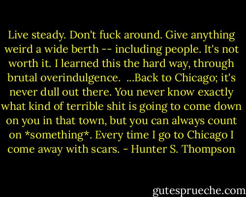 Live steady. Don't fuck around. Give anything weird a wide berth -- including people. It's not worth it. I learned this the hard way, through brutal overindulgence.<br /><br />...Back to Chicago; it's never dull out there. You never know exactly what kind of terrible shit is going to come down on you in that town, but you can always count on *something*. Every time I go to Chicago I come away with scars. - Hunter S. Thompson