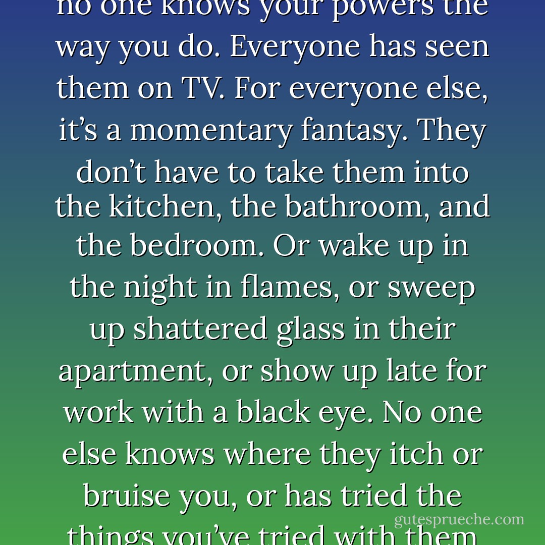 Your powers are what you always have with you. It’s one piece of knowledge we all share here. No matter how many dossiers the government keeps on you, no matter what data your enemies have collected, no one knows your powers the way you do. Everyone has seen them on TV. For everyone else, it’s a momentary fantasy. They don’t have to take them into the kitchen, the bathroom, and the bedroom. Or wake up in the night in flames, or sweep up shattered glass in their apartment, or show up late for work with a black eye. No one else knows where they itch or bruise you, or has tried the things you’ve tried with them when you were bored or desperate. No one else falls asleep with them and finds them still there in the morning, a dream that won’t disperse upon waking. - Austin Grossman