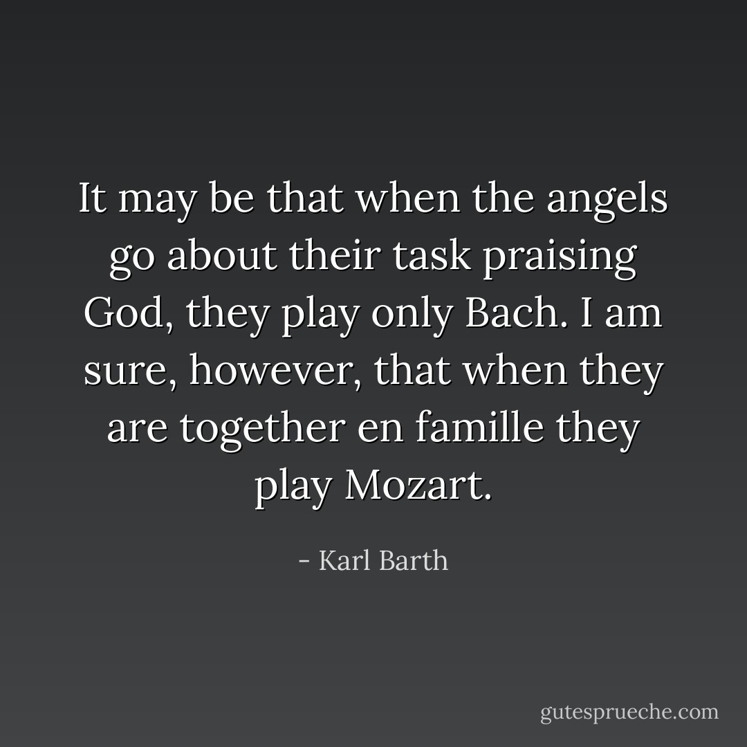 It may be that when the angels go about their task praising God, they play only Bach. I am sure, however, that when they are together <i>en famille</i> they play Mozart. - Karl Barth