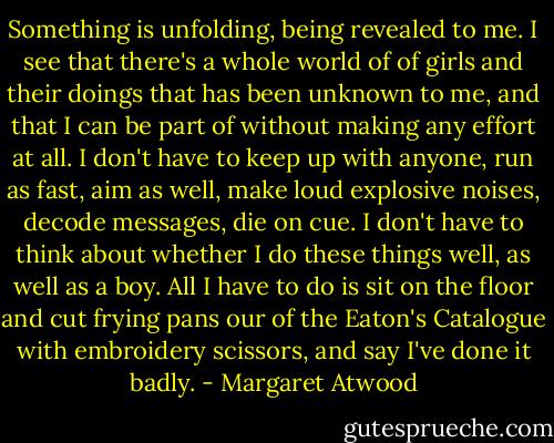 Something is unfolding, being revealed to me. I see that there's a whole world of of girls and their doings that has been unknown to me, and that I can be part of without making any effort at all. I don't have to keep up with anyone, run as fast, aim as well, make loud explosive noises, decode messages, die on cue. I don't have to think about whether I do these things well, as well as a boy. All I have to do is sit on the floor and cut frying pans our of the Eaton's Catalogue with embroidery scissors, and say I've done it badly. - Margaret Atwood