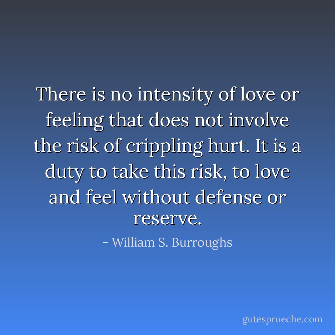 There is no intensity of love or feeling that does not involve the risk of crippling hurt. It is a duty to take this risk, to love and feel without defense or reserve. - William S. Burroughs
