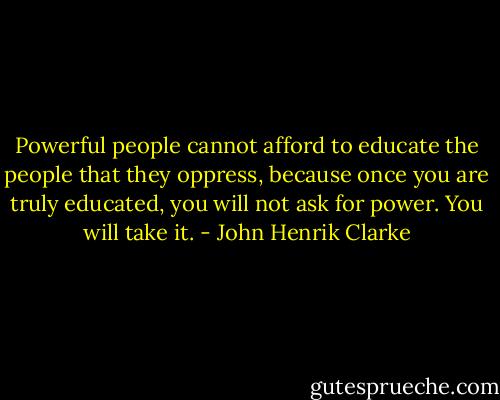 Powerful people cannot afford to educate the people that they oppress, because once you are truly educated, you will not ask for power. You will take it. - John Henrik Clarke
