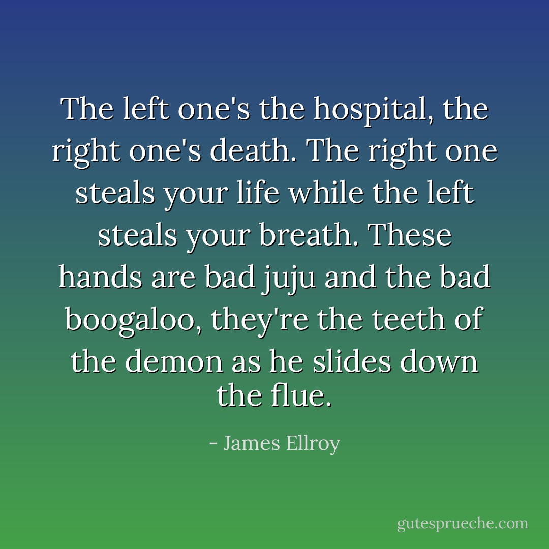 The left one's the hospital, the right one's death. The right one steals your life while the left steals your breath. These hands are bad juju and the bad boogaloo, they're the teeth of the demon as he slides down the flue. - James Ellroy
