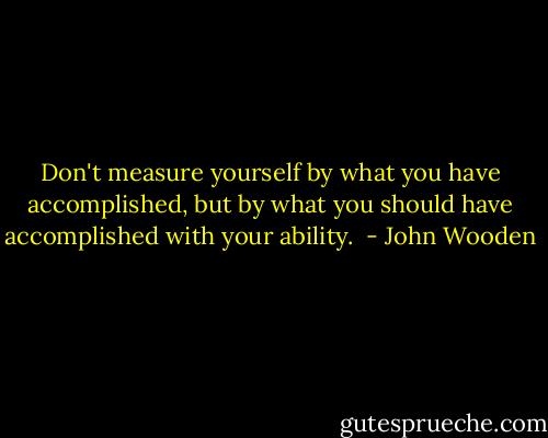 Don't measure yourself by what you have accomplished, but by what you should have accomplished with your ability.  - John Wooden