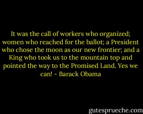 It was the call of workers who organized; women who reached for the ballot; a President who chose the moon as our new frontier; and a King who took us to the mountain top and pointed the way to the Promised Land.<br />Yes we can! - Barack Obama