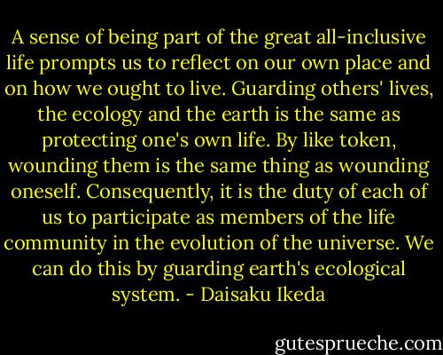 A sense of being part of the great all-inclusive life prompts us to reflect on our own place and on how we ought to live. Guarding others' lives, the ecology and the earth is the same as protecting one's own life. By like token, wounding them is the same thing as wounding oneself. Consequently, it is the duty of each of us to participate as members of the life community in the evolution of the universe. We can do this by guarding earth's ecological system. - Daisaku Ikeda