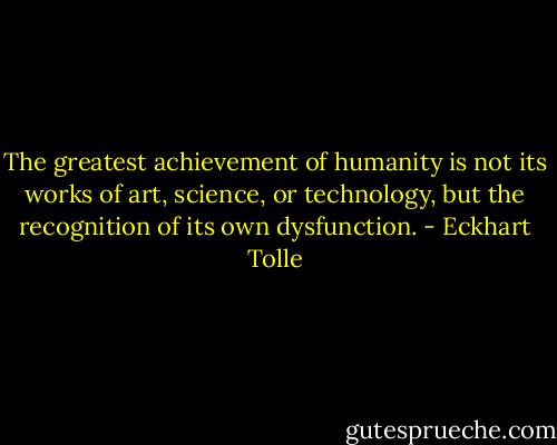 The greatest achievement of humanity is not its works of art, science, or technology, but the recognition of its own dysfunction. - Eckhart Tolle