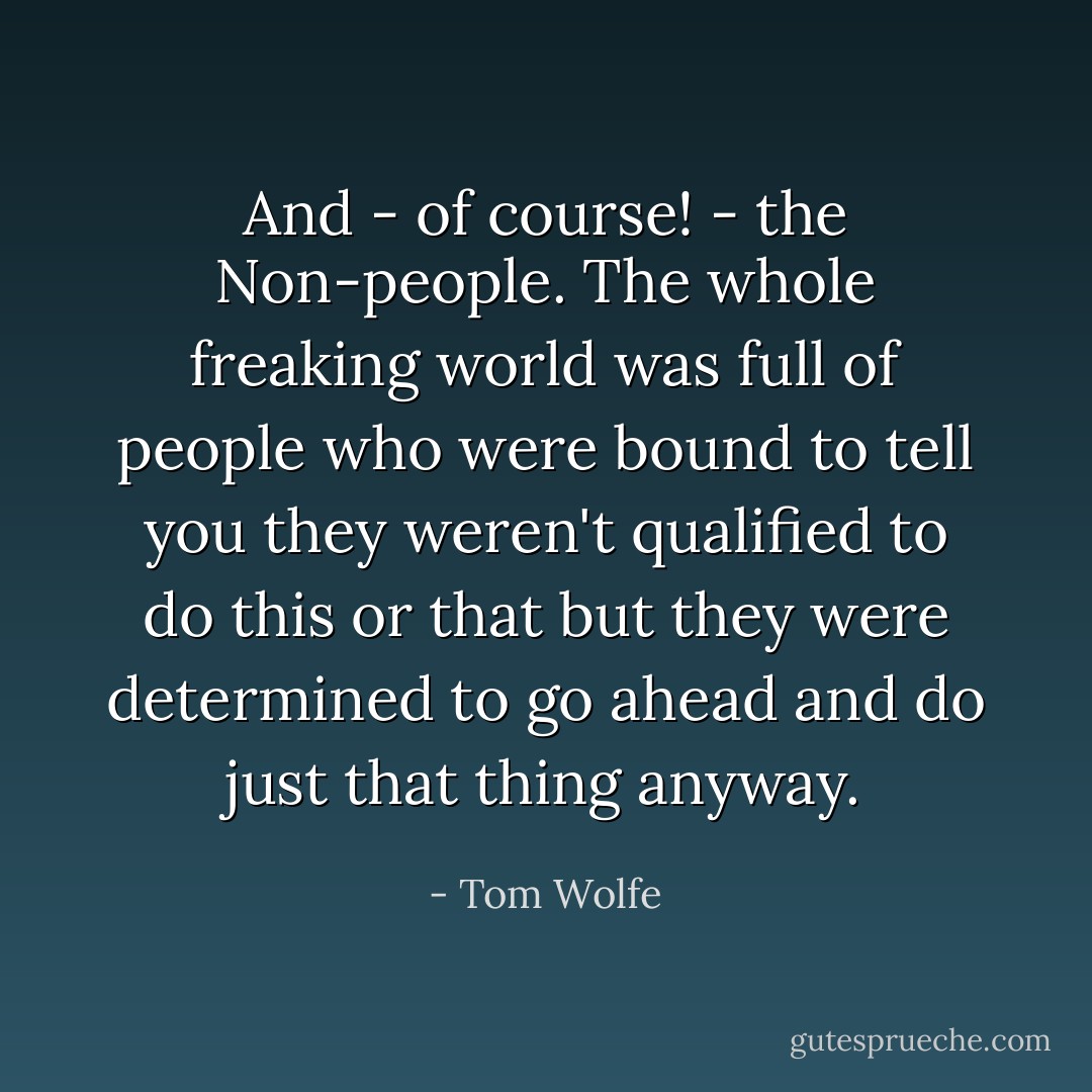 And - of course! - the Non-people. The whole freaking world was full of people who were bound to tell you they weren't qualified to do this or that but they were determined to go ahead and do just that thing anyway. - Tom Wolfe