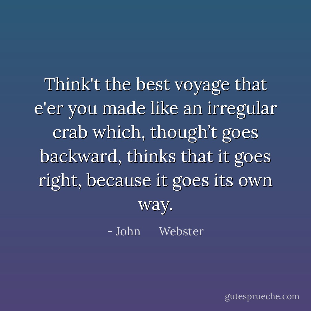 Think't the best voyage that e'er you made like an irregular crab which, though’t goes backward, thinks that it goes right, because it goes its own way. - John      Webster