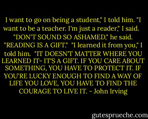 I want to go on being a student," I told him. "I want to be a teacher. I'm just a reader," I said.<br /> <br />"DON'T SOUND SO ASHAMED," he said. "READING IS A GIFT."<br /><br />"I learned it from you," I told him.<br /><br />"IT DOESN'T MATTER WHERE YOU LEARNED IT- IT'S A GIFT. IF YOU CARE ABOUT SOMETHING, YOU HAVE TO PROTECT IT. IF YOU'RE LUCKY ENOUGH TO FIND A WAY OF LIFE YOU LOVE, YOU HAVE TO FIND THE COURAGE TO LIVE IT. - John Irving