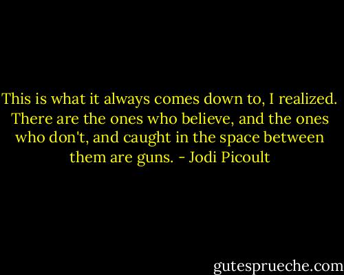 This is what it always comes down to, I realized. There are the ones who believe, and the ones who don't, and caught in the space between them are guns. - Jodi Picoult