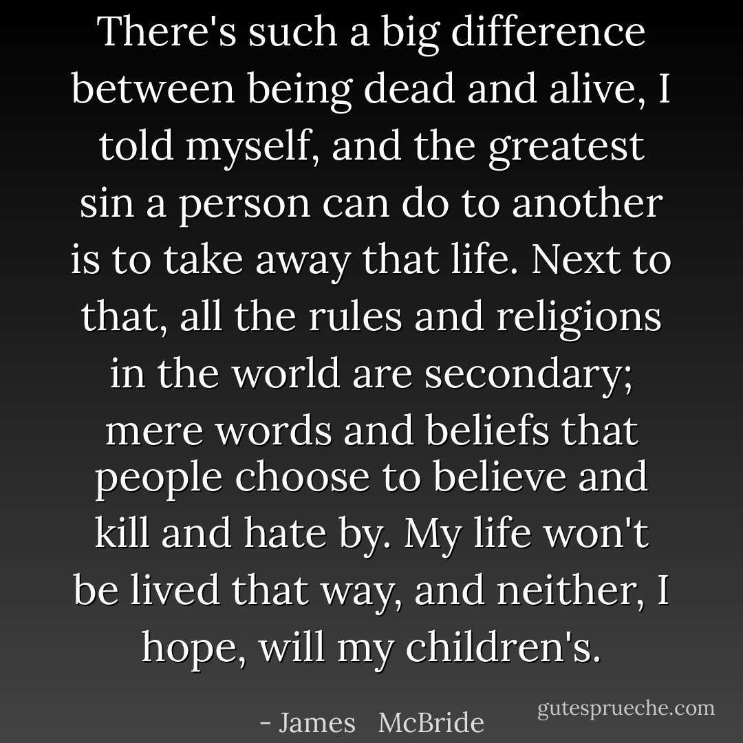 There's such a big difference between being dead and alive, I told myself, and the greatest sin a person can do to another is to take away that life. Next to that, all the rules and religions in the world are secondary; mere words and beliefs that people choose to believe and kill and hate by. My life won't be lived that way, and neither, I hope, will my children's. - James   McBride